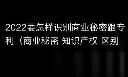 2022要怎样识别商业秘密跟专利（商业秘密 知识产权 区别）