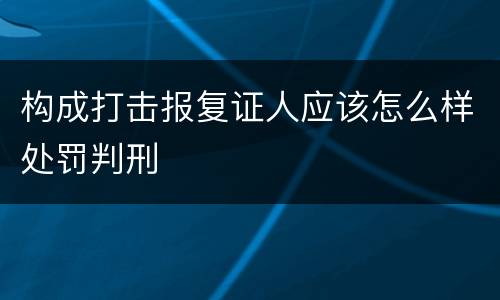 构成打击报复证人应该怎么样处罚判刑