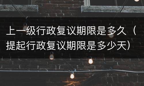 上一级行政复议期限是多久（提起行政复议期限是多少天）