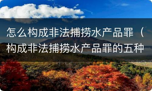 怎么构成非法捕捞水产品罪（构成非法捕捞水产品罪的五种情形）