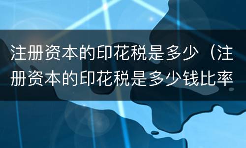 注册资本的印花税是多少（注册资本的印花税是多少钱比率）