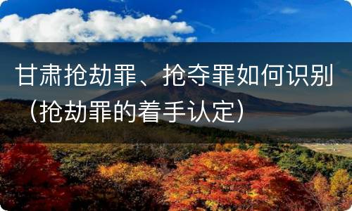 甘肃抢劫罪、抢夺罪如何识别（抢劫罪的着手认定）