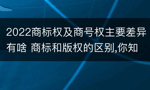 2022商标权及商号权主要差异有啥 商标和版权的区别,你知道多少?