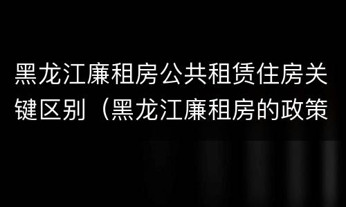 黑龙江廉租房公共租赁住房关键区别（黑龙江廉租房的政策）