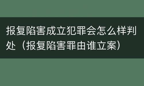 报复陷害成立犯罪会怎么样判处（报复陷害罪由谁立案）