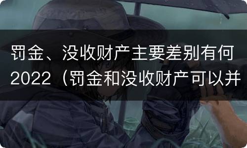 罚金、没收财产主要差别有何2022（罚金和没收财产可以并处吗）