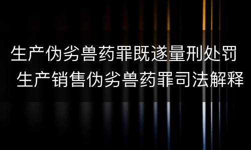 生产伪劣兽药罪既遂量刑处罚 生产销售伪劣兽药罪司法解释