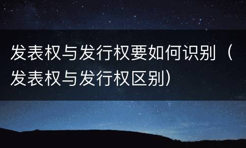 发表权与发行权要如何识别（发表权与发行权区别）