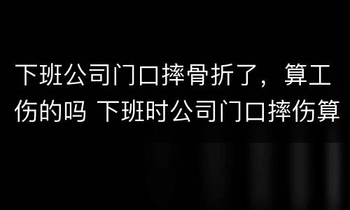 下班公司门口摔骨折了，算工伤的吗 下班时公司门口摔伤算工伤吗
