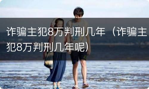 诈骗主犯8万判刑几年（诈骗主犯8万判刑几年呢）
