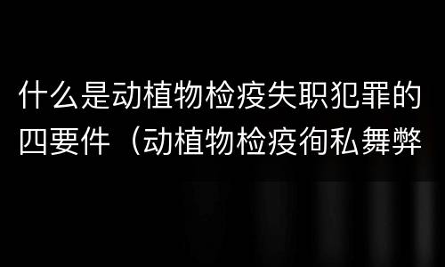 什么是动植物检疫失职犯罪的四要件（动植物检疫徇私舞弊是故意犯罪吗）