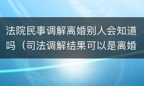 法院民事调解离婚别人会知道吗（司法调解结果可以是离婚吗）