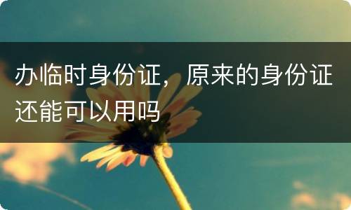 办临时身份证，原来的身份证还能可以用吗