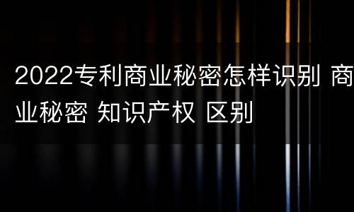 2022专利商业秘密怎样识别 商业秘密 知识产权 区别