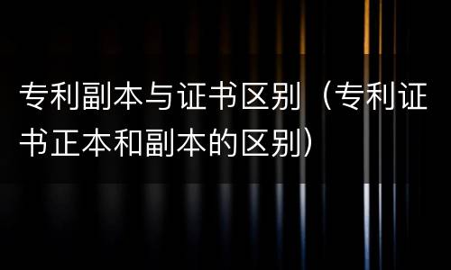 专利副本与证书区别（专利证书正本和副本的区别）