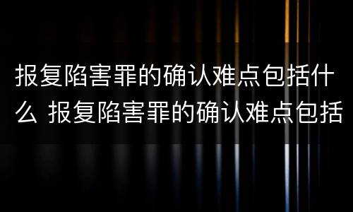 报复陷害罪的确认难点包括什么 报复陷害罪的确认难点包括什么内容