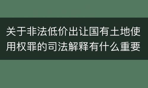 关于非法低价出让国有土地使用权罪的司法解释有什么重要规定