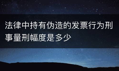 法律中持有伪造的发票行为刑事量刑幅度是多少