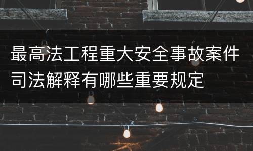 最高法工程重大安全事故案件司法解释有哪些重要规定