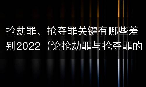 抢劫罪、抢夺罪关键有哪些差别2022（论抢劫罪与抢夺罪的界限）