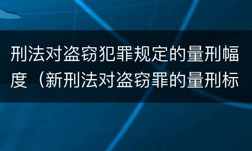 刑法对盗窃犯罪规定的量刑幅度（新刑法对盗窃罪的量刑标准）