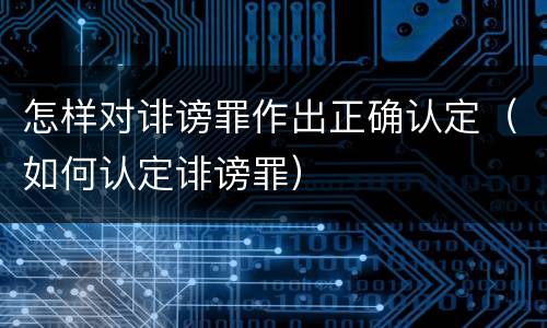 怎样对诽谤罪作出正确认定（如何认定诽谤罪）