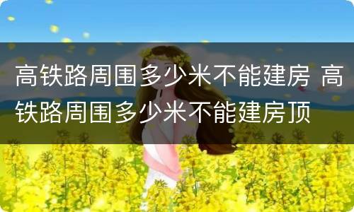 高铁路周围多少米不能建房 高铁路周围多少米不能建房顶