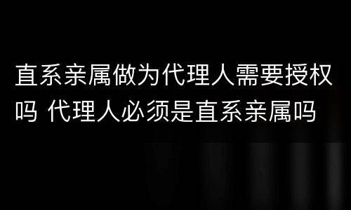 直系亲属做为代理人需要授权吗 代理人必须是直系亲属吗