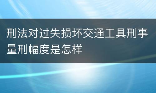 刑法对过失损坏交通工具刑事量刑幅度是怎样