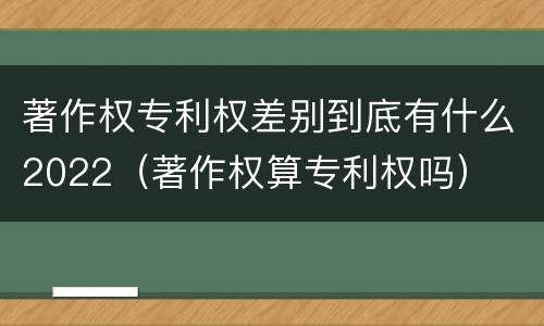 著作权专利权差别到底有什么2022（著作权算专利权吗）