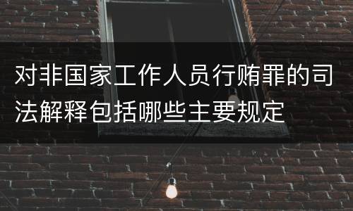 对非国家工作人员行贿罪的司法解释包括哪些主要规定