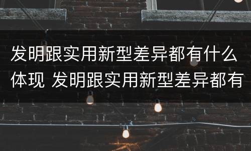 发明跟实用新型差异都有什么体现 发明跟实用新型差异都有什么体现出来