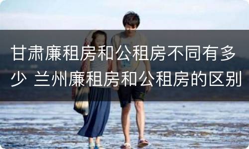 甘肃廉租房和公租房不同有多少 兰州廉租房和公租房的区别
