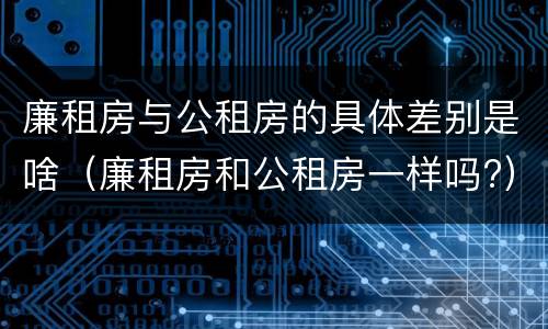 廉租房与公租房的具体差别是啥（廉租房和公租房一样吗?）