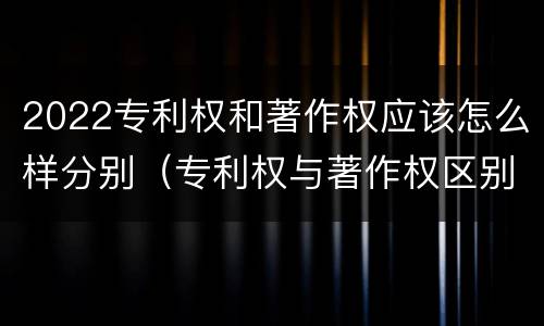 2022专利权和著作权应该怎么样分别（专利权与著作权区别）