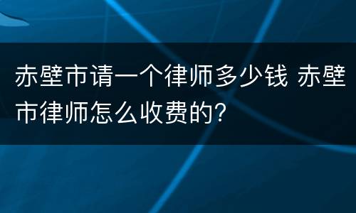 赤壁市请一个律师多少钱 赤壁市律师怎么收费的?