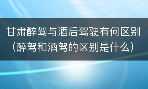 甘肃醉驾与酒后驾驶有何区别（醉驾和酒驾的区别是什么）