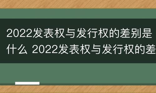 2022发表权与发行权的差别是什么 2022发表权与发行权的差别是什么意思