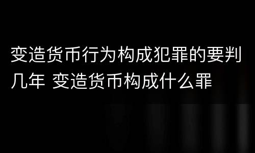 变造货币行为构成犯罪的要判几年 变造货币构成什么罪