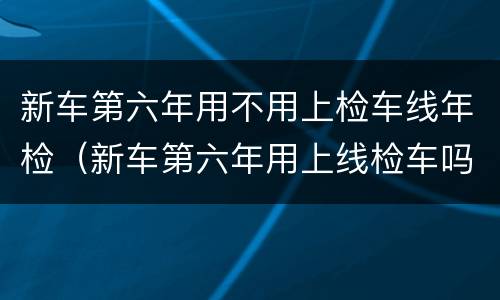 新车第六年用不用上检车线年检（新车第六年用上线检车吗）
