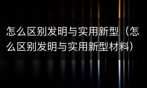 怎么区别发明与实用新型（怎么区别发明与实用新型材料）