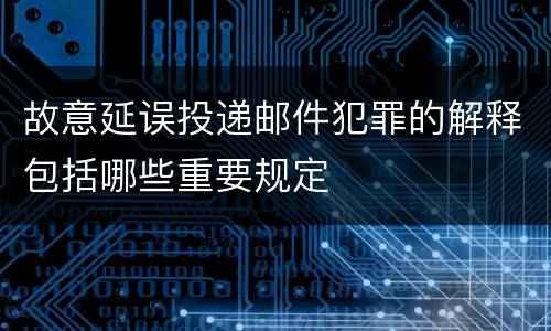 故意延误投递邮件犯罪的解释包括哪些重要规定