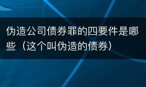 伪造公司债券罪的四要件是哪些（这个叫伪造的债券）