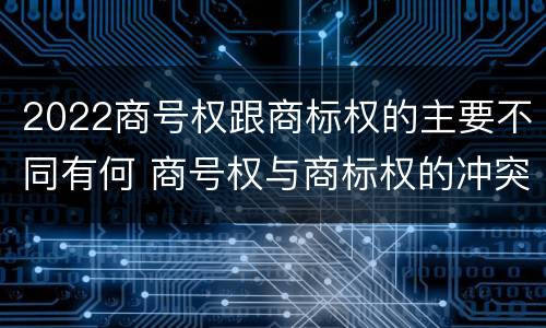 2022商号权跟商标权的主要不同有何 商号权与商标权的冲突与解决