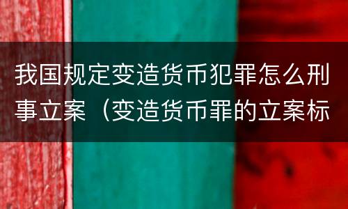 我国规定变造货币犯罪怎么刑事立案（变造货币罪的立案标准）