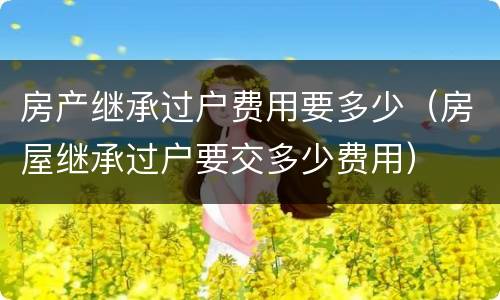 房产继承过户费用要多少（房屋继承过户要交多少费用）