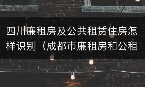 四川廉租房及公共租赁住房怎样识别（成都市廉租房和公租房的区别）