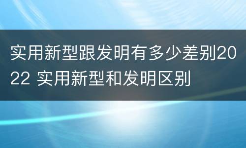 实用新型跟发明有多少差别2022 实用新型和发明区别