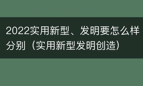 2022实用新型、发明要怎么样分别（实用新型发明创造）