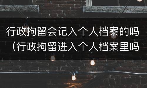 行政拘留会记入个人档案的吗（行政拘留进入个人档案里吗 律师）